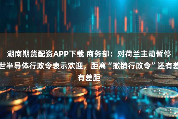 湖南期货配资APP下载 商务部：对荷兰主动暂停安世半导体行政令表示欢迎，距离“撤销行政令”还有差距