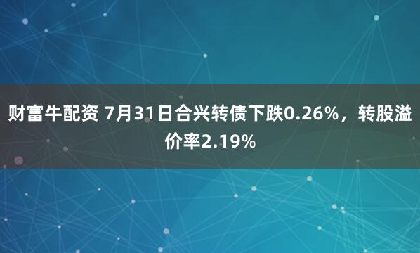 财富牛配资 7月31日合兴转债下跌0.26%,转股溢价率2.19%