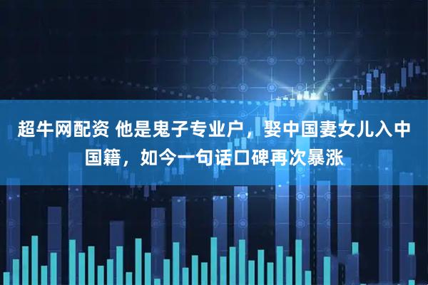 超牛网配资 他是鬼子专业户,娶中国妻女儿入中国籍,如今一句话口碑再次暴涨