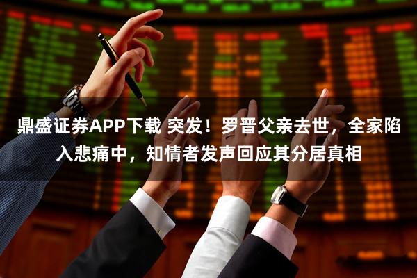 鼎盛证券APP下载 突发!罗晋父亲去世,全家陷入悲痛中,知情者发声回应其分居真相