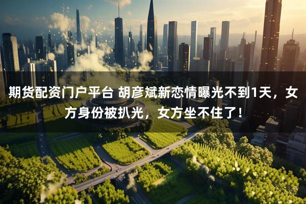 期货配资门户平台 胡彦斌新恋情曝光不到1天,女方身份被扒光,女方坐不住了!