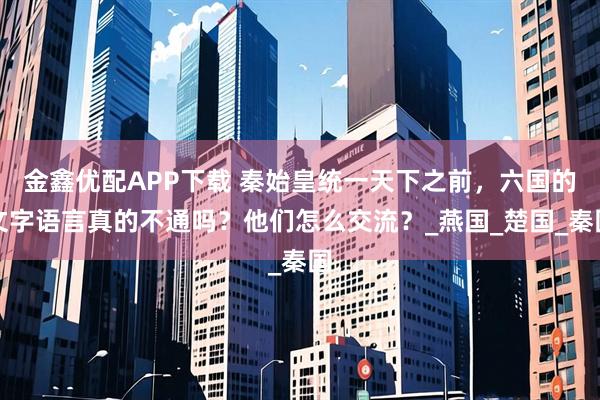金鑫优配APP下载 秦始皇统一天下之前,六国的文字语言真的不通吗?他们怎么交流?_燕国_楚国_秦国