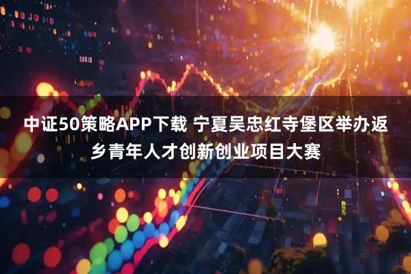 中证50策略APP下载 宁夏吴忠红寺堡区举办返乡青年人才创新创业项目大赛