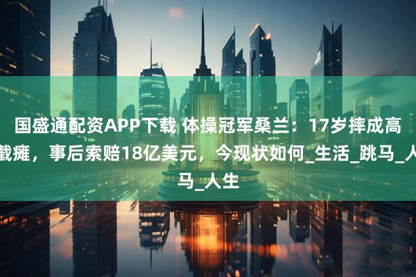 国盛通配资APP下载 体操冠军桑兰:17岁摔成高位截瘫,事后索赔18亿美元,今现状如何_生活_跳马_人生