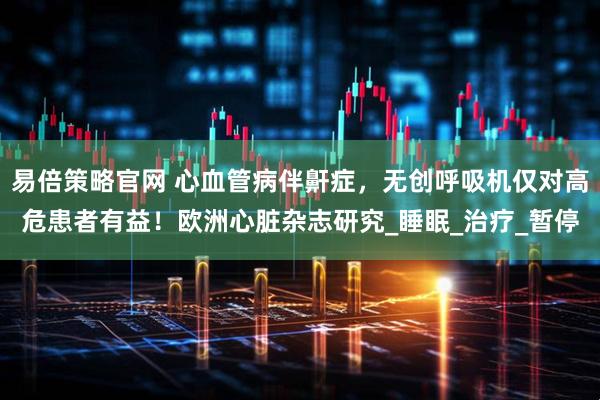 易倍策略官网 心血管病伴鼾症,无创呼吸机仅对高危患者有益!欧洲心脏杂志研究_睡眠_治疗_暂停