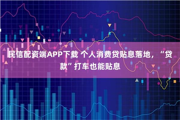 民信配资端APP下载 个人消费贷贴息落地,“贷款”打车也能贴息