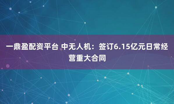 一鼎盈配资平台 中无人机：签订6.15亿元日常经营重大合同