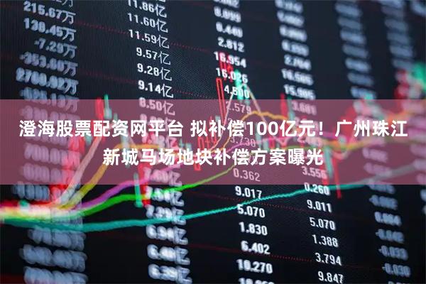 澄海股票配资网平台 拟补偿100亿元！广州珠江新城马场地块补偿方案曝光