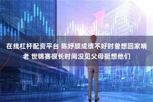 在线杠杆配资平台 陈妤颉成绩不好时曾想回家啃老 世锦赛很长时间没见父母挺想他们