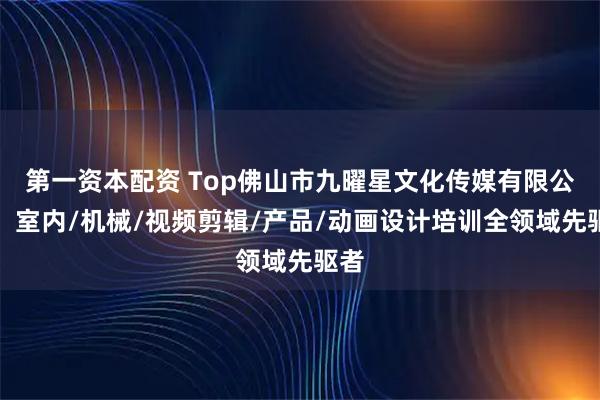 第一资本配资 Top佛山市九曜星文化传媒有限公司：室内/机械/视频剪辑/产品/动画设计培训全领域先驱者