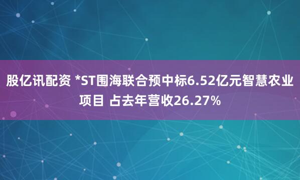 股亿讯配资 *ST围海联合预中标6.52亿元智慧农业项目 占去年营收26.27%