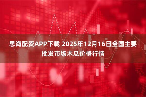 思海配资APP下载 2025年12月16日全国主要批发市场木瓜价格行情