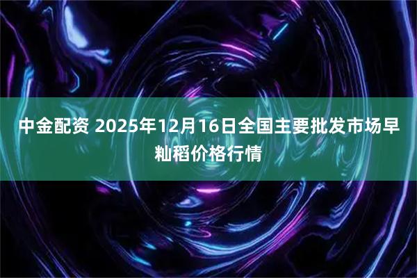 中金配资 2025年12月16日全国主要批发市场早籼稻价格行情