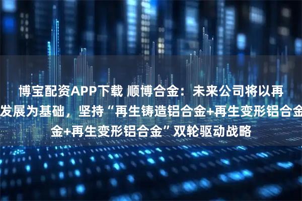 博宝配资APP下载 顺博合金：未来公司将以再生铝业务的稳步发展为基础，坚持“再生铸造铝合金+再生变形铝合金”双轮驱动战略