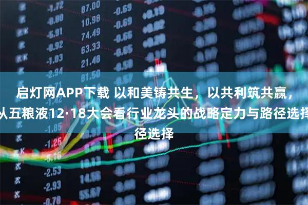 启灯网APP下载 以和美铸共生，以共利筑共赢，从五粮液12·18大会看行业龙头的战略定力与路径选择