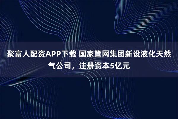 聚富人配资APP下载 国家管网集团新设液化天然气公司，注册资本5亿元