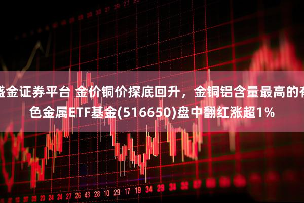 盛金证券平台 金价铜价探底回升,金铜铝含量最高的有色金属ETF基金(516650)盘中翻红涨超1%
