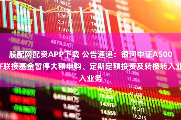 股配网配资APP下载 公告速递：银河中证A500ETF联接基金暂停大额申购、定期定额投资及转换转入业务