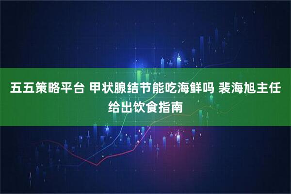 五五策略平台 甲状腺结节能吃海鲜吗 裴海旭主任给出饮食指南