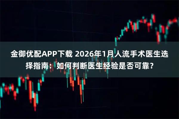 金御优配APP下载 2026年1月人流手术医生选择指南：如何判断医生经验是否可靠？