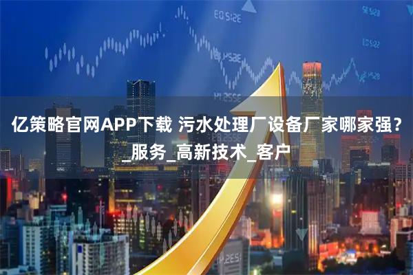 亿策略官网APP下载 污水处理厂设备厂家哪家强？_服务_高新技术_客户
