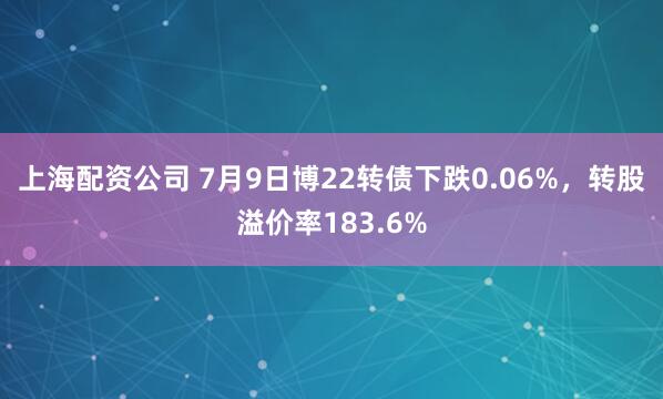 上海配资公司 7月9日博22转债下跌0.06%，转股溢价率183.6%
