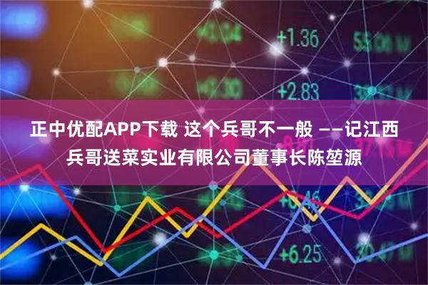 正中优配APP下载 这个兵哥不一般 ——记江西兵哥送菜实业有限公司董事长陈堃源