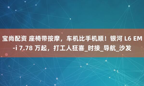 宝尚配资 座椅带按摩，车机比手机顺！银河 L6 EM-i 7.78 万起，打工人狂喜_时接_导航_沙发