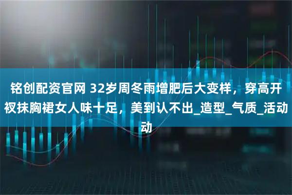 铭创配资官网 32岁周冬雨增肥后大变样，穿高开衩抹胸裙女人味十足，美到认不出_造型_气质_活动