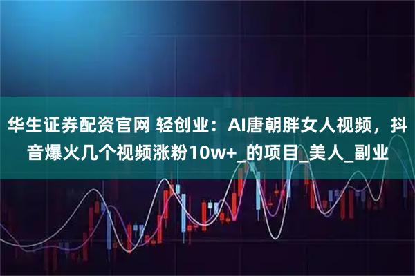 华生证券配资官网 轻创业：AI唐朝胖女人视频，抖音爆火几个视频涨粉10w+_的项目_美人_副业