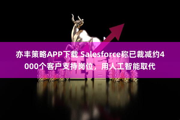 亦丰策略APP下载 Salesforce称已裁减约4000个客户支持岗位,用人工智能取代