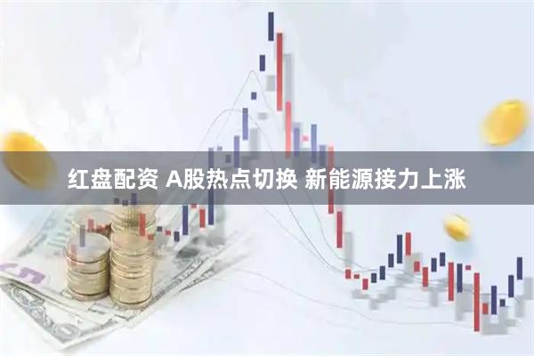 红盘配资 A股热点切换 新能源接力上涨