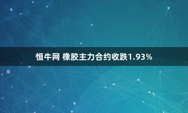 恒牛网 橡胶主力合约收跌1.93%